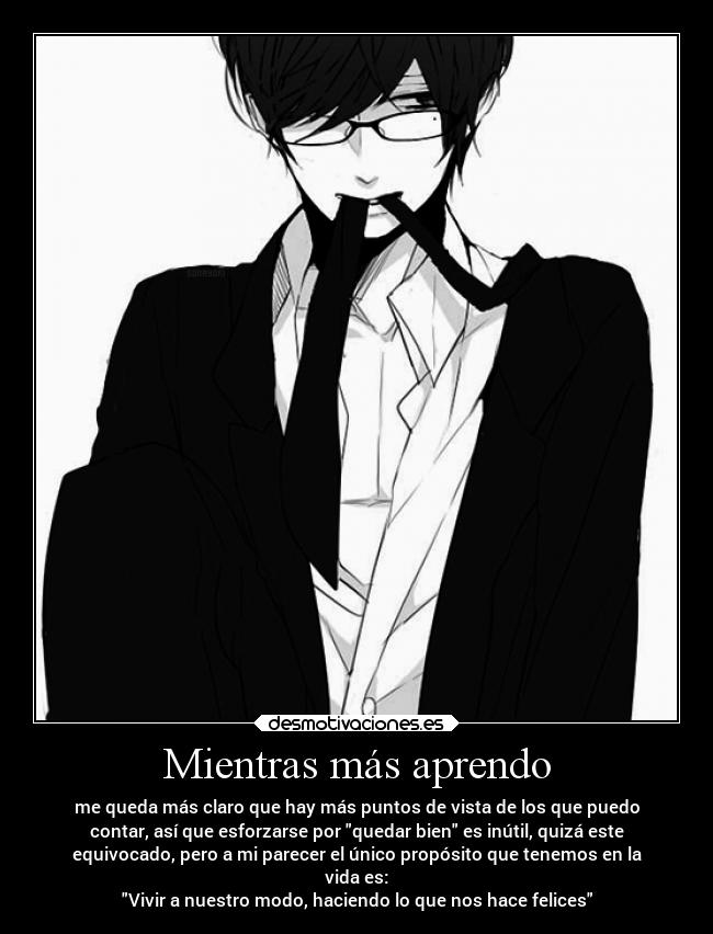 Mientras más aprendo - me queda más claro que hay más puntos de vista de los que puedo
contar, así que esforzarse por quedar bien es inútil, quizá este
equivocado, pero a mi parecer el único propósito que tenemos en la
vida es:
Vivir a nuestro modo, haciendo lo que nos hace felices