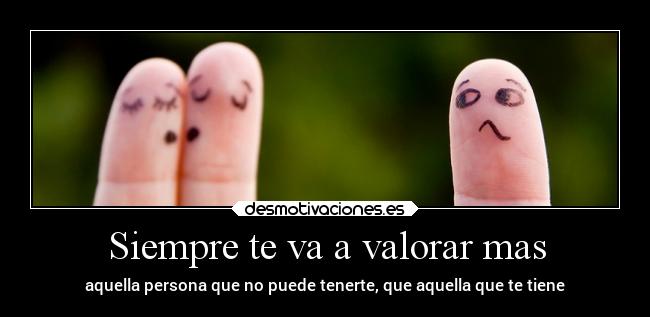 Siempre te va a valorar mas - aquella persona que no puede tenerte, que aquella que te tiene