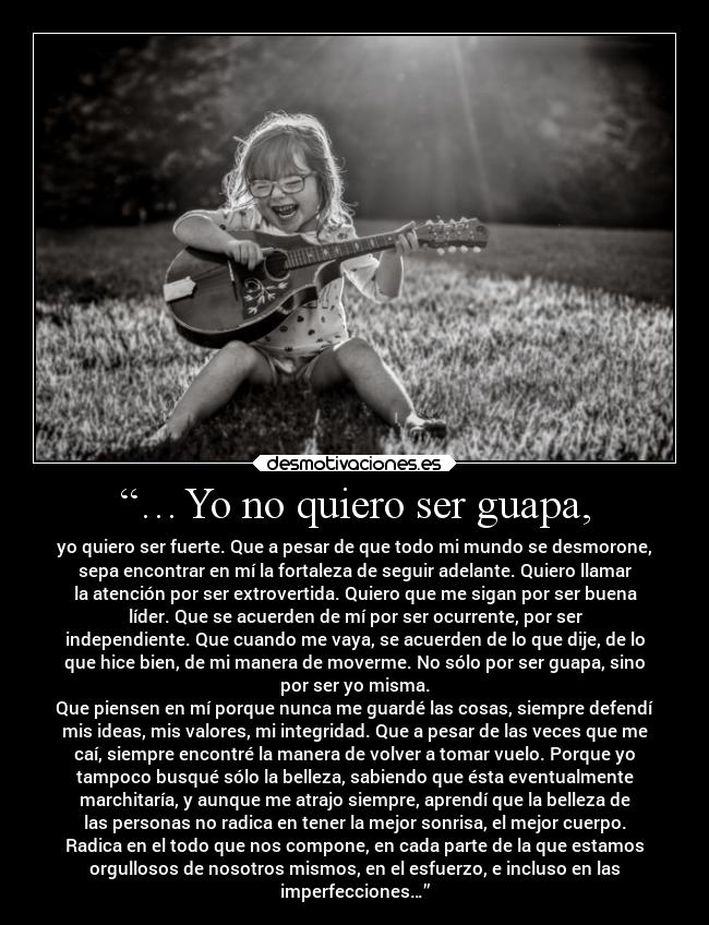 “…Yo no quiero ser guapa, - yo quiero ser fuerte. Que a pesar de que todo mi mundo se desmorone,
sepa encontrar en mí la fortaleza de seguir adelante. Quiero llamar
la atención por ser extrovertida. Quiero que me sigan por ser buena
líder. Que se acuerden de mí por ser ocurrente, por ser
independiente. Que cuando me vaya, se acuerden de lo que dije, de lo
que hice bien, de mi manera de moverme. No sólo por ser guapa, sino
por ser yo misma.
Que piensen en mí porque nunca me guardé las cosas, siempre defendí
mis ideas, mis valores, mi integridad. Que a pesar de las veces que me
caí, siempre encontré la manera de volver a tomar vuelo. Porque yo
tampoco busqué sólo la belleza, sabiendo que ésta eventualmente
marchitaría, y aunque me atrajo siempre, aprendí que la belleza de
las personas no radica en tener la mejor sonrisa, el mejor cuerpo.
Radica en el todo que nos compone, en cada parte de la que estamos
orgullosos de nosotros mismos, en el esfuerzo, e incluso en las
imperfecciones…”