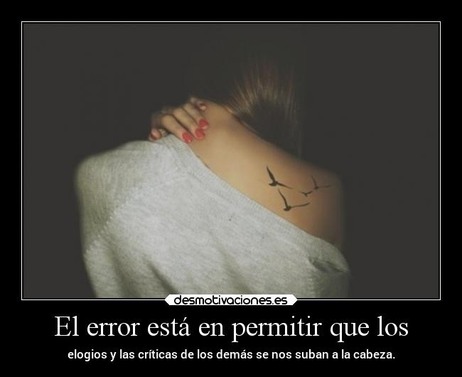 El error está en permitir que los - elogios y las críticas de los demás se nos suban a la cabeza.