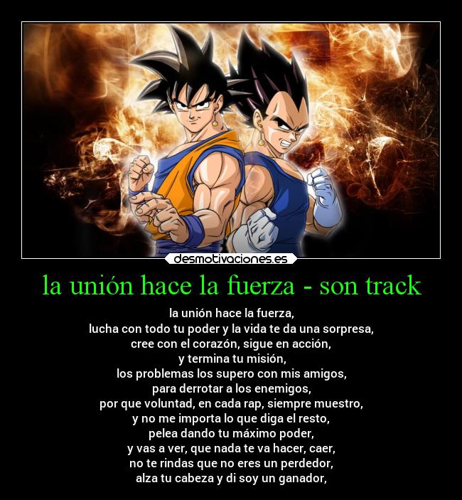 la unión hace la fuerza - son track - la unión hace la fuerza,
lucha con todo tu poder y la vida te da una sorpresa,
cree con el corazón, sigue en acción,
 y termina tu misión,
los problemas los supero con mis amigos,
para derrotar a los enemigos,
por que voluntad, en cada rap, siempre muestro,
y no me importa lo que diga el resto,
pelea dando tu máximo poder,
y vas a ver, que nada te va hacer, caer,
no te rindas que no eres un perdedor,
alza tu cabeza y di soy un ganador,