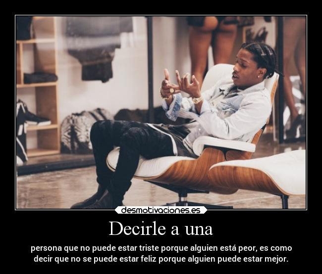 Decirle a una - persona que no puede estar triste porque alguien está peor, es como
decir que no se puede estar feliz porque alguien puede estar mejor.