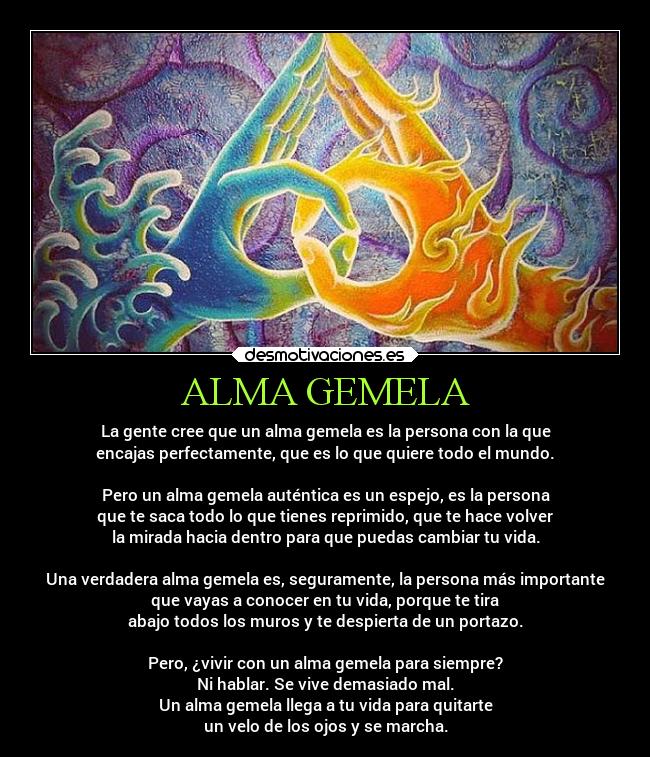 ALMA GEMELA - La gente cree que un alma gemela es la persona con la que
encajas perfectamente, que es lo que quiere todo el mundo.

Pero un alma gemela auténtica es un espejo, es la persona
que te saca todo lo que tienes reprimido, que te hace volver
la mirada hacia dentro para que puedas cambiar tu vida.

Una verdadera alma gemela es, seguramente, la persona más importante
que vayas a conocer en tu vida, porque te tira
abajo todos los muros y te despierta de un portazo.

Pero, ¿vivir con un alma gemela para siempre?
Ni hablar. Se vive demasiado mal.
Un alma gemela llega a tu vida para quitarte
un velo de los ojos y se marcha.