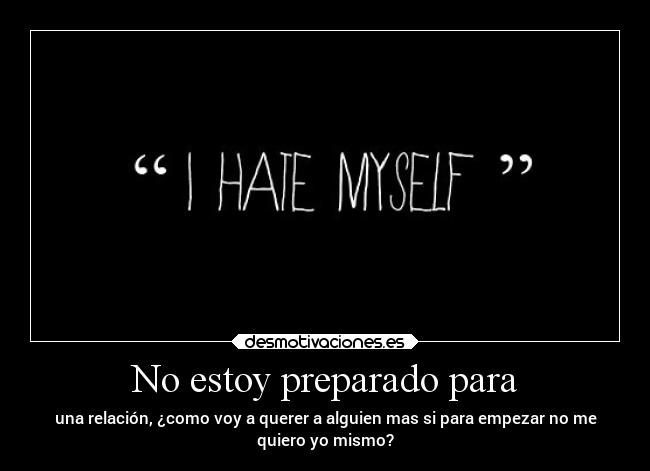 No estoy preparado para - una relación, ¿como voy a querer a alguien mas si para empezar no me
quiero yo mismo?