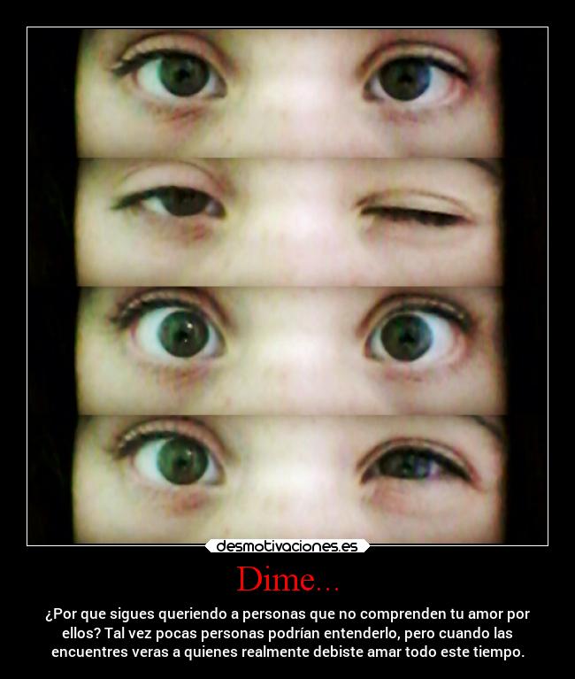 Dime... - ¿Por que sigues queriendo a personas que no comprenden tu amor por
ellos? Tal vez pocas personas podrían entenderlo, pero cuando las
encuentres veras a quienes realmente debiste amar todo este tiempo.