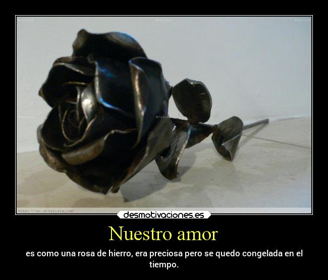 Nuestro amor - es como una rosa de hierro, era preciosa pero se quedo congelada en el
tiempo.