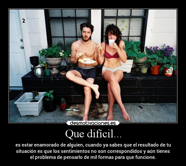 Que difícil... - es estar enamorado de alguien, cuando ya sabes que el resultado de tu
situación es que los sentimientos no son correspondidos y aún tienes
el problema de pensarlo de mil formas para que funcione.