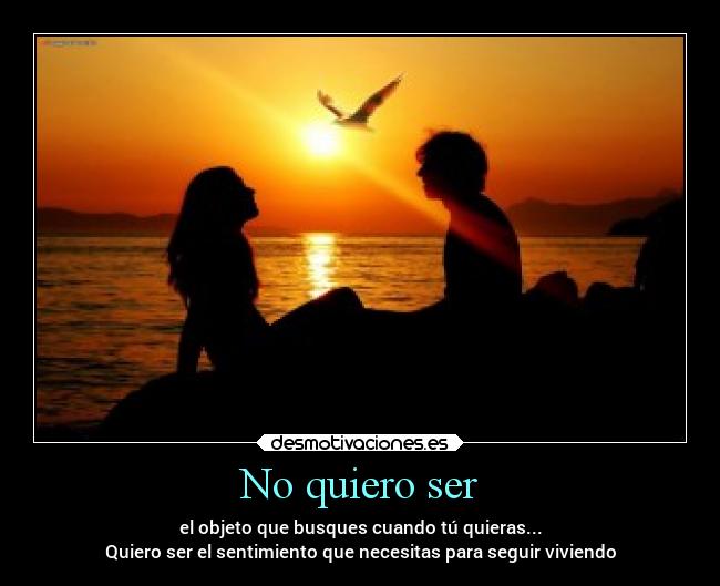 No quiero ser - el objeto que busques cuando tú quieras...
Quiero ser el sentimiento que necesitas para seguir viviendo