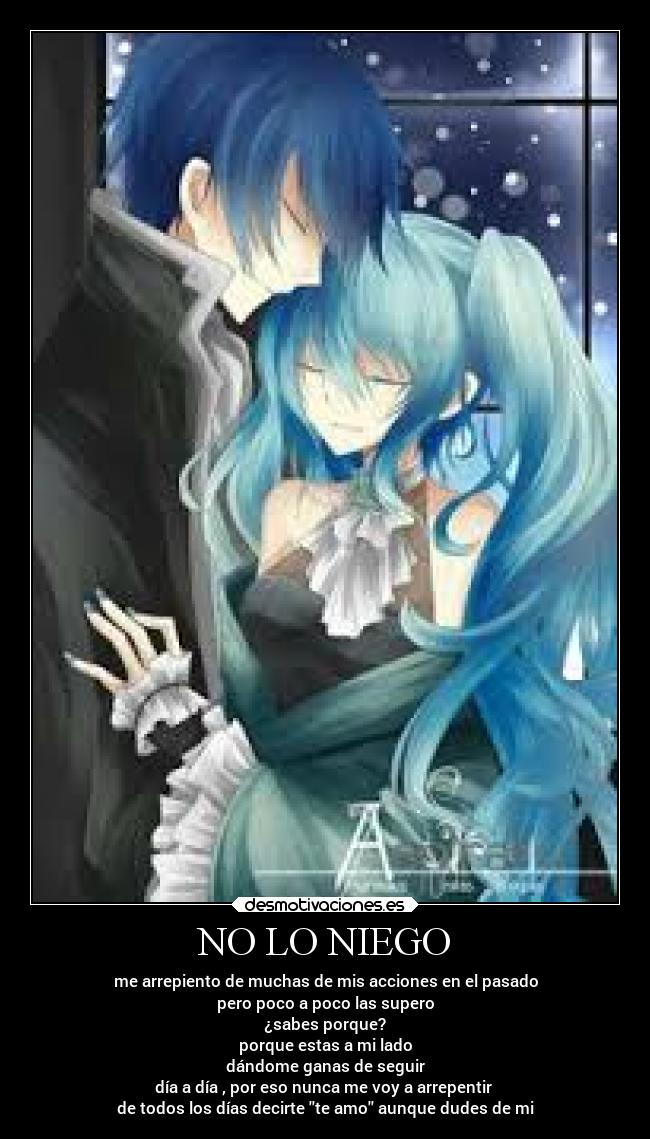 NO LO NIEGO - me arrepiento de muchas de mis acciones en el pasado
pero poco a poco las supero
¿sabes porque?
porque estas a mi lado
dándome ganas de seguir
día a día , por eso nunca me voy a arrepentir
de todos los días decirte te amo aunque dudes de mi