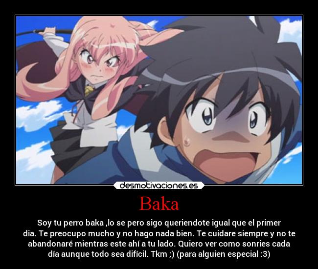 Baka - Soy tu perro baka ,lo se pero sigo queriendote igual que el primer
dia. Te preocupo mucho y no hago nada bien. Te cuidare siempre y no te
abandonaré mientras este ahí a tu lado. Quiero ver como sonries cada
día aunque todo sea difícil. Tkm ;) (para alguien especial :3)