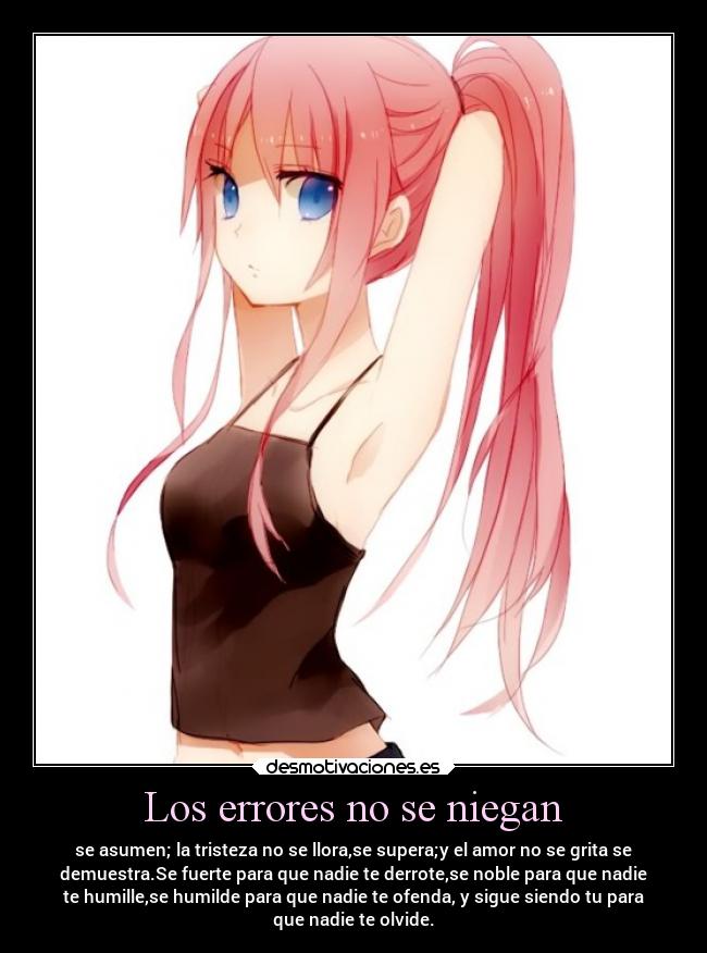 Los errores no se niegan - se asumen; la tristeza no se llora,se supera;y el amor no se grita se
demuestra.Se fuerte para que nadie te derrote,se noble para que nadie
te humille,se humilde para que nadie te ofenda, y sigue siendo tu para
que nadie te olvide.