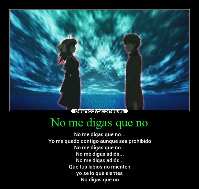 No me digas que no - No me digas que no...
Yo me quedo contigo aunque sea prohibido
No me digas que no...
No me digas adiós...
No me digas adiós...
Que tus labios no mienten
yo se lo que sientes
No digas que no