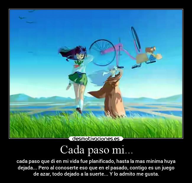 Cada paso mi... - cada paso que di en mi vida fue planificado, hasta la mas minima huya
dejada... Pero al conoserte eso que en el pasado, contigo es un juego
de azar, todo dejado a la suerte... Y lo admito me gusta.