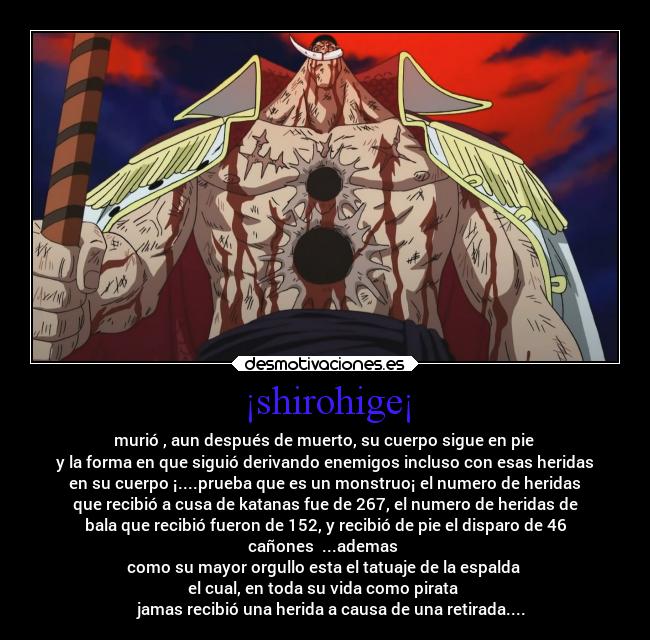 ¡shirohige¡ - murió , aun después de muerto, su cuerpo sigue en pie 
y la forma en que siguió derivando enemigos incluso con esas heridas
en su cuerpo ¡....prueba que es un monstruo¡ el numero de heridas
que recibió a cusa de katanas fue de 267, el numero de heridas de
bala que recibió fueron de 152, y recibió de pie el disparo de 46
cañones  ...ademas 
como su mayor orgullo esta el tatuaje de la espalda 
el cual, en toda su vida como pirata 
   jamas recibió una herida a causa de una retirada....