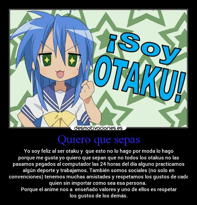 Quiero que sepas - Yo soy feliz al ser otaku y que esto no lo hago por moda lo hago
porque me gusta yo quiero que sepan que no todos los otakus no las
pasamos pegados al computador las 24 horas del día alguno practicamos
algún deporte y trabajamos. También somos sociales (no solo en
convenciones) tenemos muchas amistades y respetamos los gustos de cada
quien sin importar como sea esa persona.
Porque el anime nos a enseñado valores y uno de ellos es respetar
los gustos de los demás.
