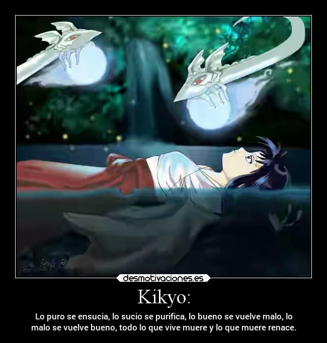 Kikyo: - Lo puro se ensucia, lo sucio se purifica, lo bueno se vuelve malo, lo
malo se vuelve bueno, todo lo que vive muere y lo que muere renace.