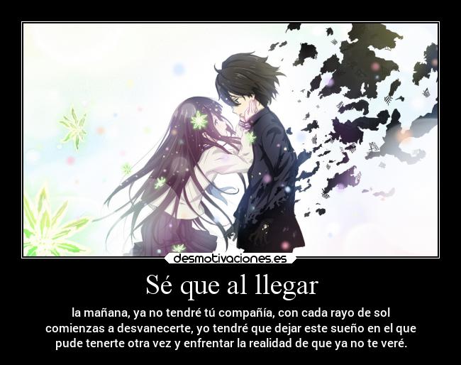 Sé que al llegar - la mañana, ya no tendré tú compañía, con cada rayo de sol
comienzas a desvanecerte, yo tendré que dejar este sueño en el que
pude tenerte otra vez y enfrentar la realidad de que ya no te veré.