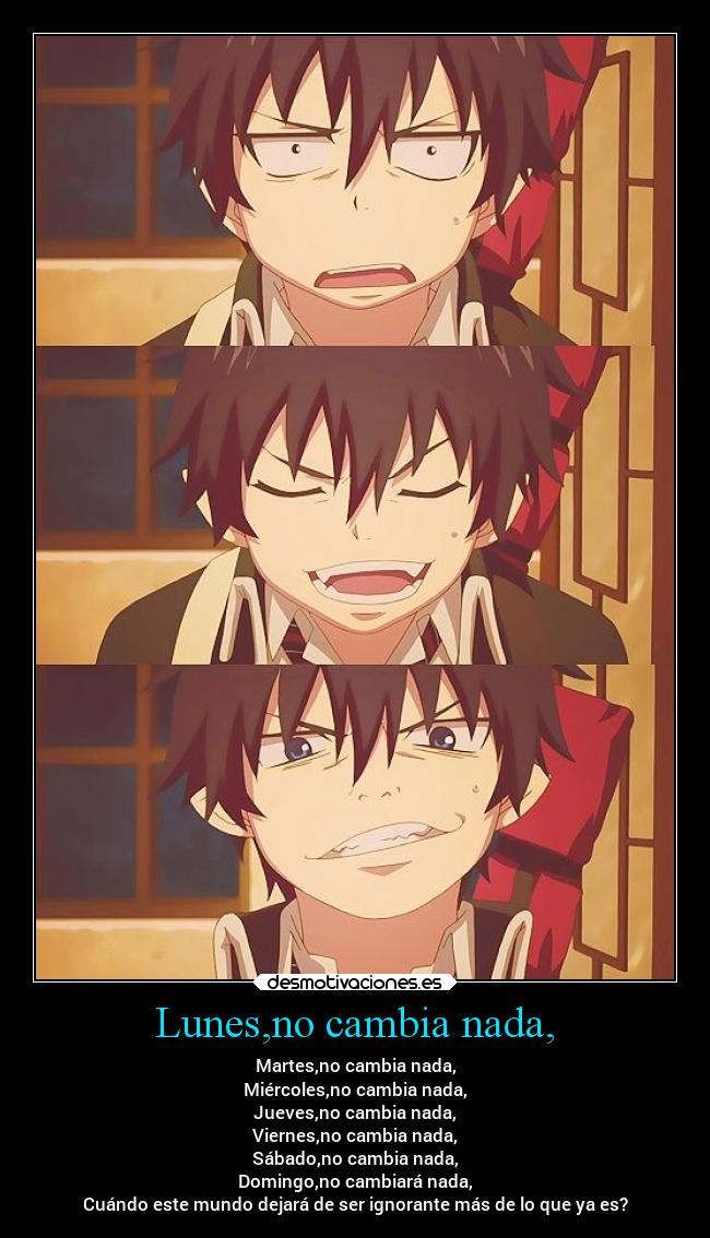Lunes,no cambia nada, - Martes,no cambia nada,
Miércoles,no cambia nada,
Jueves,no cambia nada,
Viernes,no cambia nada,
Sábado,no cambia nada,
Domingo,no cambiará nada,
Cuándo este mundo dejará de ser ignorante más de lo que ya es?