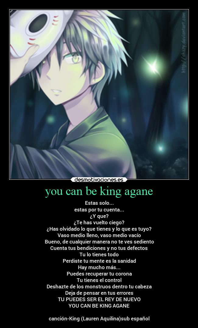 you can be king agane - Estas solo...
estas por tu cuenta...
¿Y que?
¿Te has vuelto ciego?
¿Has olvidado lo que tienes y lo que es tuyo?
Vaso medio lleno, vaso medio vacío
Bueno, de cualquier manera no te ves sediento
Cuenta tus bendiciones y no tus defectos
Tu lo tienes todo
Perdiste tu mente es la sanidad
Hay mucho más...
Puedes recuperar tu corona
Tu tienes el control
Deshazte de los monstruos dentro tu cabeza
Deja de pensar en tus errores
TU PUEDES SER EL REY DE NUEVO
YOU CAN BE KING AGANE
canción-King (Lauren Aquilina)sub español