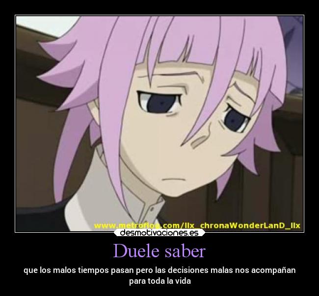 Duele saber - que los malos tiempos pasan pero las decisiones malas nos acompañan
para toda la vida