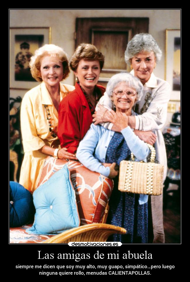 Las amigas de mi abuela - siempre me dicen que soy muy alto, muy guapo, simpático…pero luego
ninguna quiere rollo, menudas CALIENTAPOLLAS.