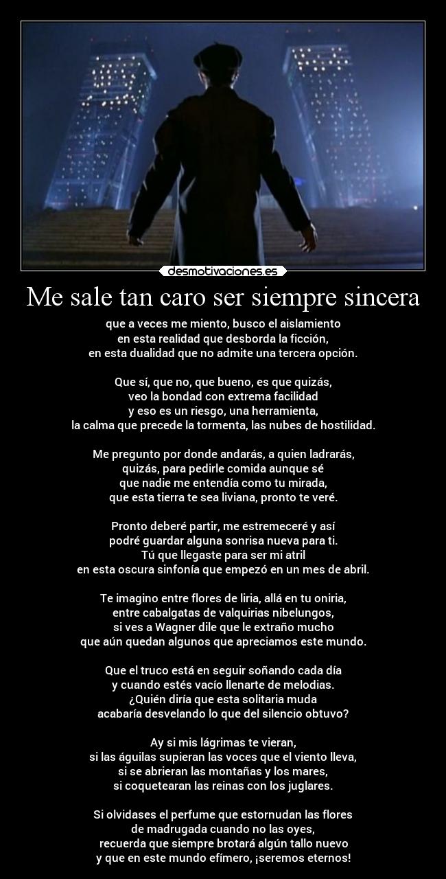 Me sale tan caro ser siempre sincera - que a veces me miento, busco el aislamiento
en esta realidad que desborda la ficción,
en esta dualidad que no admite una tercera opción.
Que sí, que no, que bueno, es que quizás,
veo la bondad con extrema facilidad
y eso es un riesgo, una herramienta,
la calma que precede la tormenta, las nubes de hostilidad.
Me pregunto por donde andarás, a quien ladrarás,
quizás, para pedirle comida aunque sé
que nadie me entendía como tu mirada,
que esta tierra te sea liviana, pronto te veré.
Pronto deberé partir, me estremeceré y así
podré guardar alguna sonrisa nueva para ti.
Tú que llegaste para ser mi atril
en esta oscura sinfonía que empezó en un mes de abril.
Te imagino entre flores de liria, allá en tu oniria,
entre cabalgatas de valquirias nibelungos,
si ves a Wagner dile que le extraño mucho
que aún quedan algunos que apreciamos este mundo.
Que el truco está en seguir soñando cada día
y cuando estés vacío llenarte de melodias.
¿Quién diría que esta solitaria muda
acabaría desvelando lo que del silencio obtuvo?
Ay si mis lágrimas te vieran,
si las águilas supieran las voces que el viento lleva,
si se abrieran las montañas y los mares,
si coquetearan las reinas con los juglares.
Si olvidases el perfume que estornudan las flores
de madrugada cuando no las oyes,
recuerda que siempre brotará algún tallo nuevo
y que en este mundo efímero, ¡seremos eternos!