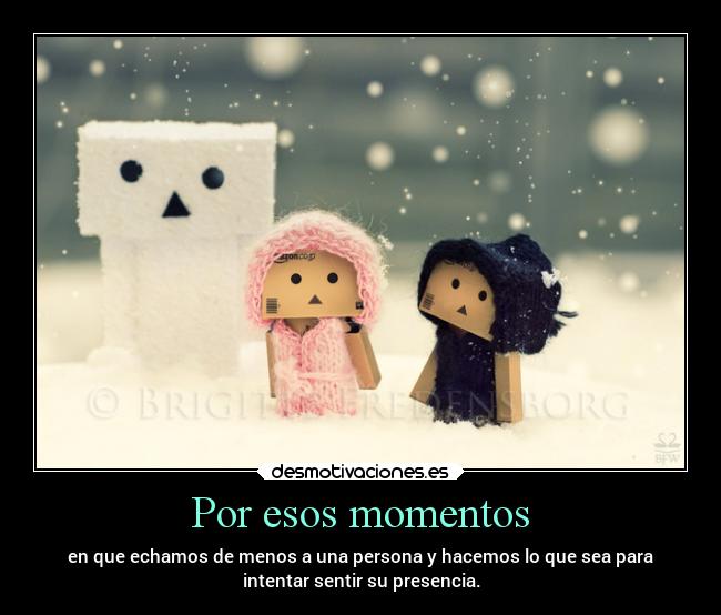 Por esos momentos - en que echamos de menos a una persona y hacemos lo que sea para
intentar sentir su presencia.