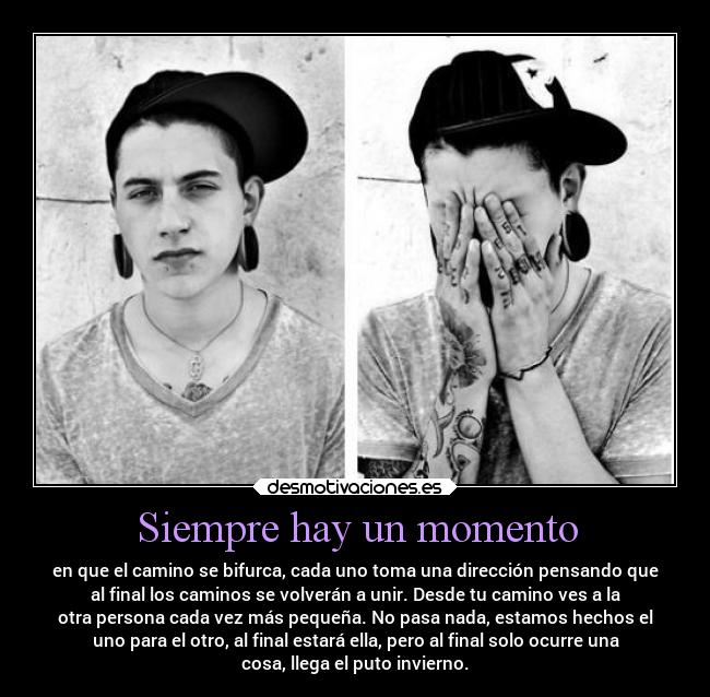 Siempre hay un momento - en que el camino se bifurca, cada uno toma una dirección pensando que
al final los caminos se volverán a unir. Desde tu camino ves a la
otra persona cada vez más pequeña. No pasa nada, estamos hechos el
uno para el otro, al final estará ella, pero al final solo ocurre una
cosa, llega el puto invierno.