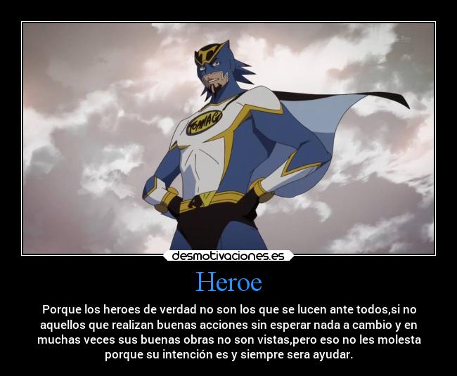 Heroe - Porque los heroes de verdad no son los que se lucen ante todos,si no
aquellos que realizan buenas acciones sin esperar nada a cambio y en
muchas veces sus buenas obras no son vistas,pero eso no les molesta
porque su intención es y siempre sera ayudar.