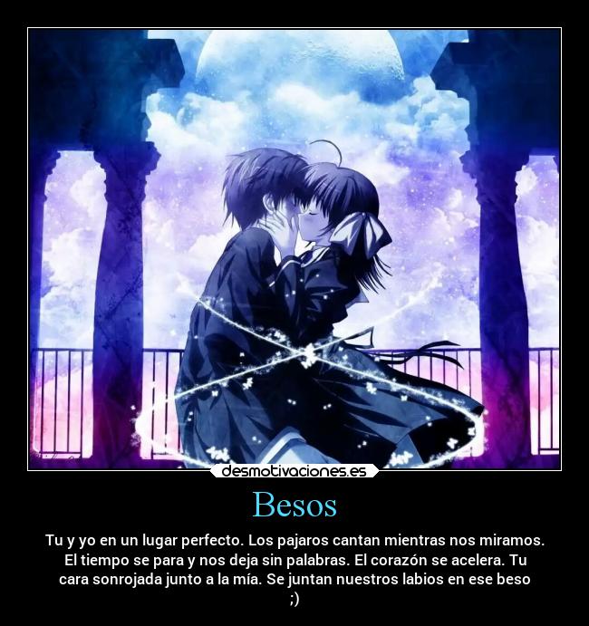 Besos - Tu y yo en un lugar perfecto. Los pajaros cantan mientras nos miramos.
El tiempo se para y nos deja sin palabras. El corazón se acelera. Tu
cara sonrojada junto a la mía. Se juntan nuestros labios en ese beso
;)