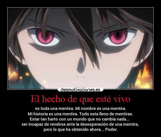 El hecho de que esté vivo - es toda una mentira. Mi nombre es una mentira.
Mi historia es una mentira. Todo esta lleno de mentiras.
Estar tan harto con un mundo que no cambia nada...
ser incapaz de rendirse ante la desesperación de una mentira,
pero lo que he obtenido ahora... Poder.