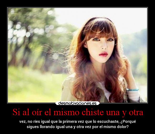 Si al oír el mismo chiste una y otra - vez, no ríes igual que la primera vez que lo escuchaste, ¿Porqué
sigues llorando igual una y otra vez por el mismo dolor?