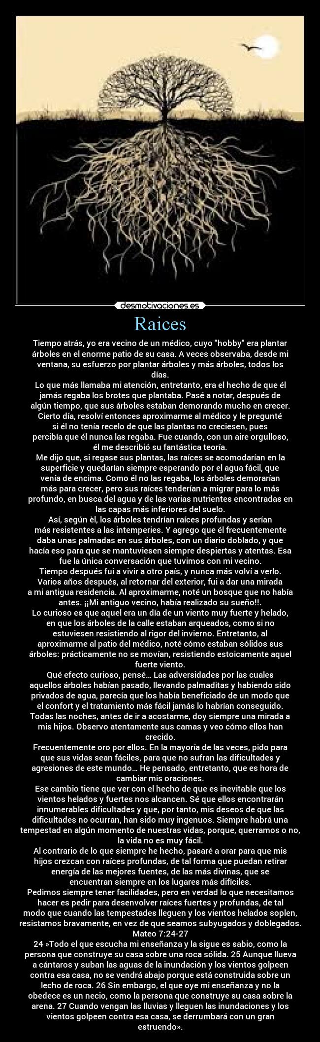 Raices - Tiempo atrás, yo era vecino de un médico, cuyo hobby era plantar
árboles en el enorme patio de su casa. A veces observaba, desde mi
ventana, su esfuerzo por plantar árboles y más árboles, todos los
días.
Lo que más llamaba mi atención, entretanto, era el hecho de que él
jamás regaba los brotes que plantaba. Pasé a notar, después de
algún tiempo, que sus árboles estaban demorando mucho en crecer.
Cierto día, resolví entonces aproximarme al médico y le pregunté
si él no tenía recelo de que las plantas no creciesen, pues
percibía que él nunca las regaba. Fue cuando, con un aire orgulloso,
él me describió su fantástica teoría.
Me dijo que, si regase sus plantas, las raíces se acomodarían en la
superficie y quedarían siempre esperando por el agua fácil, que
venía de encima. Como él no las regaba, los árboles demorarían
más para crecer, pero sus raíces tenderían a migrar para lo más
profundo, en busca del agua y de las varias nutrientes encontradas en
las capas más inferiores del suelo.
Así, según èl, los árboles tendrían raíces profundas y serían
más resistentes a las intemperies. Y agrego que él frecuentemente
daba unas palmadas en sus árboles, con un diario doblado, y que
hacía eso para que se mantuviesen siempre despiertas y atentas. Esa
fue la única conversación que tuvimos con mi vecino.
Tiempo después fui a vivir a otro país, y nunca más volví a verlo.
Varios años después, al retornar del exterior, fui a dar una mirada
a mi antigua residencia. Al aproximarme, noté un bosque que no había
antes. ¡¡Mi antiguo vecino, había realizado su sueño!!.
Lo curioso es que aquel era un día de un viento muy fuerte y helado,
en que los árboles de la calle estaban arqueados, como si no
estuviesen resistiendo al rigor del invierno. Entretanto, al
aproximarme al patio del médico, noté cómo estaban sólidos sus
árboles: prácticamente no se movían, resistiendo estoicamente aquel
fuerte viento.
Qué efecto curioso, pensé… Las adversidades por las cuales
aquellos árboles habían pasado, llevando palmaditas y habiendo sido
privados de agua, parecía que los había beneficiado de un modo que
el confort y el tratamiento más fácil jamás lo habrían conseguido.
Todas las noches, antes de ir a acostarme, doy siempre una mirada a
mis hijos. Observo atentamente sus camas y veo cómo ellos han
crecido.
Frecuentemente oro por ellos. En la mayoría de las veces, pido para
que sus vidas sean fáciles, para que no sufran las dificultades y
agresiones de este mundo… He pensado, entretanto, que es hora de
cambiar mis oraciones.
Ese cambio tiene que ver con el hecho de que es inevitable que los
vientos helados y fuertes nos alcancen. Sé que ellos encontrarán
innumerables dificultades y que, por tanto, mis deseos de que las
dificultades no ocurran, han sido muy ingenuos. Siempre habrá una
tempestad en algún momento de nuestras vidas, porque, querramos o no,
la vida no es muy fácil.
Al contrario de lo que siempre he hecho, pasaré a orar para que mis
hijos crezcan con raíces profundas, de tal forma que puedan retirar
energía de las mejores fuentes, de las más divinas, que se
encuentran siempre en los lugares más difíciles.
Pedimos siempre tener facilidades, pero en verdad lo que necesitamos
hacer es pedir para desenvolver raíces fuertes y profundas, de tal
modo que cuando las tempestades lleguen y los vientos helados soplen,
resistamos bravamente, en vez de que seamos subyugados y doblegados.
Mateo 7:24-27
24 »Todo el que escucha mi enseñanza y la sigue es sabio, como la
persona que construye su casa sobre una roca sólida. 25 Aunque llueva
a cántaros y suban las aguas de la inundación y los vientos golpeen
contra esa casa, no se vendrá abajo porque está construida sobre un
lecho de roca. 26 Sin embargo, el que oye mi enseñanza y no la
obedece es un necio, como la persona que construye su casa sobre la
arena. 27 Cuando vengan las lluvias y lleguen las inundaciones y los
vientos golpeen contra esa casa, se derrumbará con un gran
estruendo».