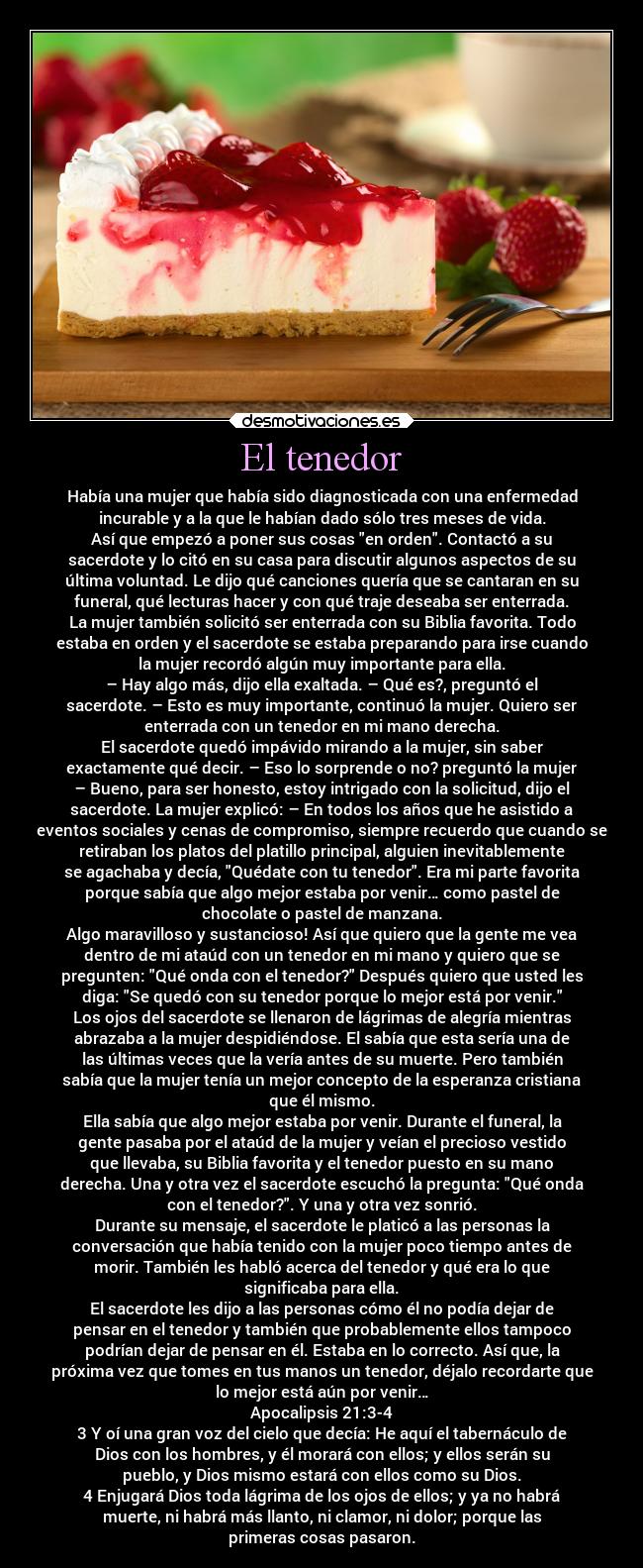 El tenedor - Había una mujer que había sido diagnosticada con una enfermedad
incurable y a la que le habían dado sólo tres meses de vida.
Así que empezó a poner sus cosas en orden. Contactó a su
sacerdote y lo citó en su casa para discutir algunos aspectos de su
última voluntad. Le dijo qué canciones quería que se cantaran en su
funeral, qué lecturas hacer y con qué traje deseaba ser enterrada.
La mujer también solicitó ser enterrada con su Biblia favorita. Todo
estaba en orden y el sacerdote se estaba preparando para irse cuando
la mujer recordó algún muy importante para ella.
– Hay algo más, dijo ella exaltada. – Qué es?, preguntó el
sacerdote. – Esto es muy importante, continuó la mujer. Quiero ser
enterrada con un tenedor en mi mano derecha.
El sacerdote quedó impávido mirando a la mujer, sin saber
exactamente qué decir. – Eso lo sorprende o no? preguntó la mujer
– Bueno, para ser honesto, estoy intrigado con la solicitud, dijo el
sacerdote. La mujer explicó: – En todos los años que he asistido a
eventos sociales y cenas de compromiso, siempre recuerdo que cuando se
retiraban los platos del platillo principal, alguien inevitablemente
se agachaba y decía, Quédate con tu tenedor. Era mi parte favorita
porque sabía que algo mejor estaba por venir… como pastel de
chocolate o pastel de manzana.
Algo maravilloso y sustancioso! Así que quiero que la gente me vea
dentro de mi ataúd con un tenedor en mi mano y quiero que se
pregunten: Qué onda con el tenedor? Después quiero que usted les
diga: Se quedó con su tenedor porque lo mejor está por venir.
Los ojos del sacerdote se llenaron de lágrimas de alegría mientras
abrazaba a la mujer despidiéndose. El sabía que esta sería una de
las últimas veces que la vería antes de su muerte. Pero también
sabía que la mujer tenía un mejor concepto de la esperanza cristiana
que él mismo.
Ella sabía que algo mejor estaba por venir. Durante el funeral, la
gente pasaba por el ataúd de la mujer y veían el precioso vestido
que llevaba, su Biblia favorita y el tenedor puesto en su mano
derecha. Una y otra vez el sacerdote escuchó la pregunta: Qué onda
con el tenedor?. Y una y otra vez sonrió.
Durante su mensaje, el sacerdote le platicó a las personas la
conversación que había tenido con la mujer poco tiempo antes de
morir. También les habló acerca del tenedor y qué era lo que
significaba para ella.
El sacerdote les dijo a las personas cómo él no podía dejar de
pensar en el tenedor y también que probablemente ellos tampoco
podrían dejar de pensar en él. Estaba en lo correcto. Así que, la
próxima vez que tomes en tus manos un tenedor, déjalo recordarte que
lo mejor está aún por venir…
Apocalipsis 21:3-4
3 Y oí una gran voz del cielo que decía: He aquí el tabernáculo de
Dios con los hombres, y él morará con ellos; y ellos serán su
pueblo, y Dios mismo estará con ellos como su Dios.
4 Enjugará Dios toda lágrima de los ojos de ellos; y ya no habrá
muerte, ni habrá más llanto, ni clamor, ni dolor; porque las
primeras cosas pasaron.