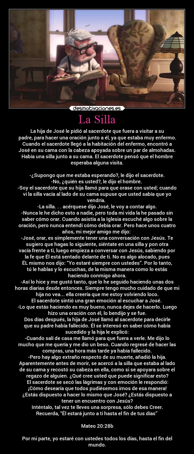 La Silla - La hija de José le pidió al sacerdote que fuera a visitar a su
padre, para hacer una oración junto a él, ya que estaba muy enfermo.
Cuando el sacerdote llegó a la habitación del enfermo, encontró a
José en su cama con la cabeza apoyada sobre un par de almohadas.
Había una silla junto a su cama. El sacerdote pensó que el hombre
esperaba alguna visita.
 
-¿Supongo que me estaba esperando?, le dijo el sacerdote.
-No, ¿quién es usted?, le dijo el hombre. 
-Soy el sacerdote que su hija llamó para que orase con usted; cuando
vi la silla vacía al lado de su cama supuse que usted sabía que yo
vendría. 
-La silla. . . acérquese dijo José, le voy a contar algo.
-Nunca le he dicho esto a nadie, pero toda mi vida la he pasado sin
saber cómo orar. Cuando asistía a la Iglesia escuché algo sobre la
oración, pero nunca entendí cómo debía orar. Pero hace unos cuatro
años, mi mejor amigo me dijo: 
-José, orar, es simplemente tener una conversación con Jesús. Te
sugiero que hagas lo siguiente, siéntate en una silla y pon otra
vacía frente a ti, luego empieza a conversar con Jesús, sabiendo por
la fe que Él está sentado delante de ti. No es algo alocado, pues
ÉL mismo nos dijo: Yo estaré siempre con ustedes”. Por lo tanto,
tú le hablas y lo escuchas, de la misma manera como lo estás
haciendo conmigo ahora.
-Así lo hice y me gustó tanto, que lo he seguido haciendo unas dos
horas diarias desde entonces. Siempre tengo mucho cuidado de que mi
hija no vea... ella creería que me estoy volviendo loco.
El sacerdote sintió una gran emoción al escuchar a José. 
-Lo que estás haciendo es muy bueno, nunca dejes de hacerlo. Luego
hizo una oración con él, lo bendijo y se fue.
Dos días después, la hija de José llamó al sacerdote para decirle
que su padre había fallecido. Él se interesó en saber cómo había
sucedido y la hija le explicó:
-Cuando salí de casa me llamó para que fuera a verle. Me dijo lo
mucho que me quería y me dio un beso. Cuando regresé de hacer las
compras, una hora más tarde ya había fallecido.
-Pero hay algo extraño respecto de su muerte, añadió la hija.
Aparentemente antes de morir, se acercó a la silla que estaba al lado
de su cama y recostó su cabeza en ella, como si se apoyara sobre el
regazo de alguien. ¿Qué cree usted que puede significar esto?
 El sacerdote se secó las lágrimas y con emoción le respondió:
¡Cómo desearía que todos pudiésemos irnos de esa manera!
¿Estás dispuesto a hacer lo mismo que José? ¿Estás dispuesto a
tener un encuentro con Jesús?
Inténtalo, tal vez te lleves una sorpresa, sólo debes Creer.
Recuerda, “Él estará junto a ti hasta el fin de tus días” 

Mateo 20:28b

Por mi parte, yo estaré con ustedes todos los días, hasta el fin del
mundo.