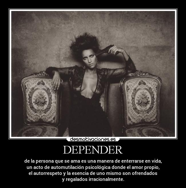 DEPENDER - de la persona que se ama es una manera de enterrarse en vida,
un acto de automutilación psicológica donde el amor propio,
el autorrespeto y la esencia de uno mismo son ofrendados
y regalados irracionalmente.