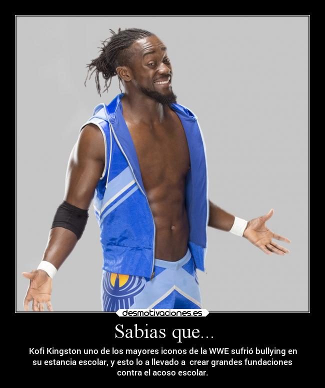 Sabias que... - Kofi Kingston uno de los mayores iconos de la WWE sufrió bullying en
su estancia escolar, y esto lo a llevado a crear grandes fundaciones
contra el acoso escolar.