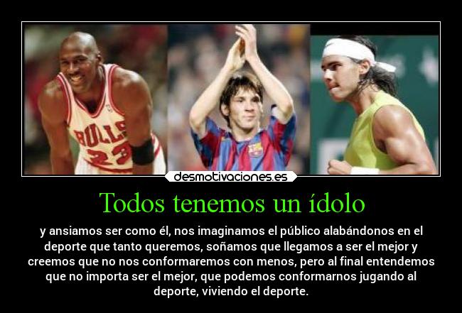 Todos tenemos un ídolo - y ansiamos ser como él, nos imaginamos el público alabándonos en el
deporte que tanto queremos, soñamos que llegamos a ser el mejor y
creemos que no nos conformaremos con menos, pero al final entendemos
que no importa ser el mejor, que podemos conformarnos jugando al
deporte, viviendo el deporte.