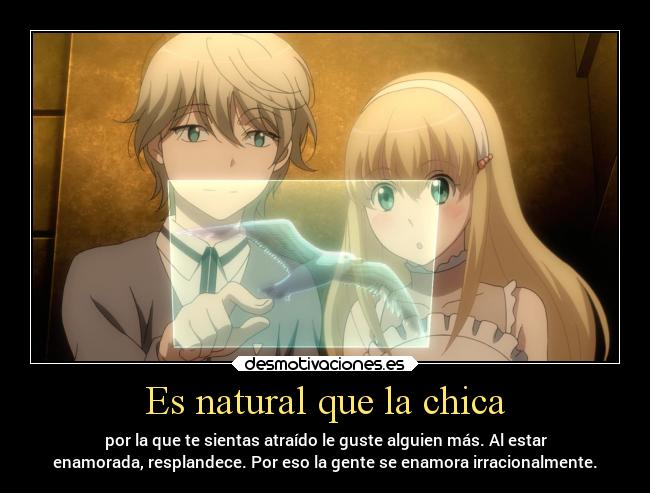 Es natural que la chica - por la que te sientas atraído le guste alguien más. Al estar
enamorada, resplandece. Por eso la gente se enamora irracionalmente.