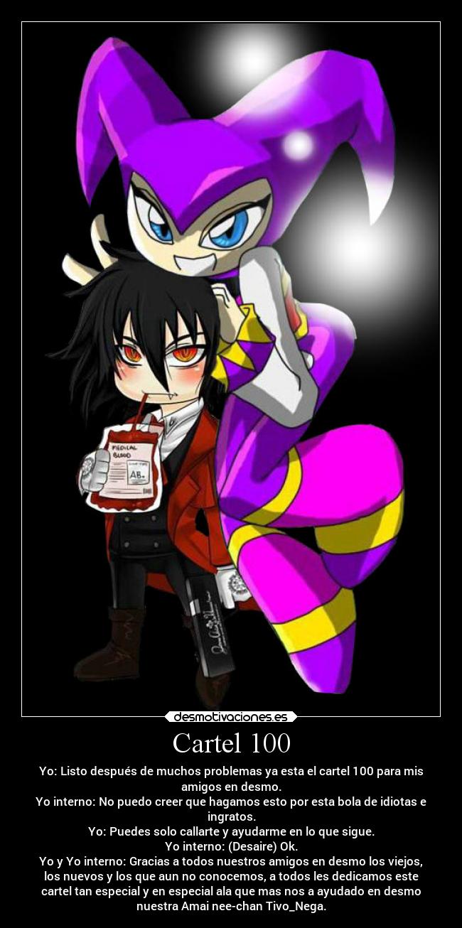 Cartel 100 - Yo: Listo después de muchos problemas ya esta el cartel 100 para mis
amigos en desmo.
Yo interno: No puedo creer que hagamos esto por esta bola de idiotas e
ingratos.
Yo: Puedes solo callarte y ayudarme en lo que sigue.
Yo interno: (Desaire) Ok.
Yo y Yo interno: Gracias a todos nuestros amigos en desmo los viejos,
los nuevos y los que aun no conocemos, a todos les dedicamos este
cartel tan especial y en especial ala que mas nos a ayudado en desmo
nuestra Amai nee-chan Tivo_Nega.