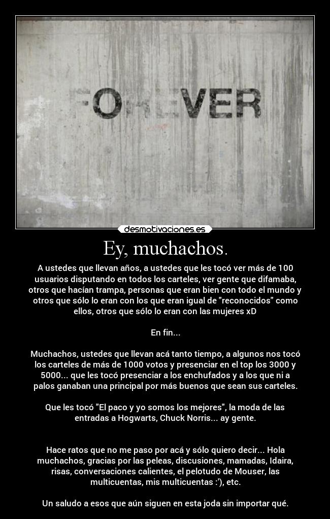 Ey, muchachos. - A ustedes que llevan años, a ustedes que les tocó ver más de 100
usuarios disputando en todos los carteles, ver gente que difamaba,
otros que hacían trampa, personas que eran bien con todo el mundo y
otros que sólo lo eran con los que eran igual de reconocidos como
ellos, otros que sólo lo eran con las mujeres xD

En fin...

Muchachos, ustedes que llevan acá tanto tiempo, a algunos nos tocó
los carteles de más de 1000 votos y presenciar en el top los 3000 y
5000... que les tocó presenciar a los enchufados y a los que ni a
palos ganaban una principal por más buenos que sean sus carteles.

Que les tocó El paco y yo somos los mejores, la moda de las
entradas a Hogwarts, Chuck Norris... ay gente.


Hace ratos que no me paso por acá y sólo quiero decir... Hola
muchachos, gracias por las peleas, discusiones, mamadas, Idaira,
risas, conversaciones calientes, el pelotudo de Mouser, las
multicuentas, mis multicuentas :), etc.

Un saludo a esos que aún siguen en esta joda sin importar qué.