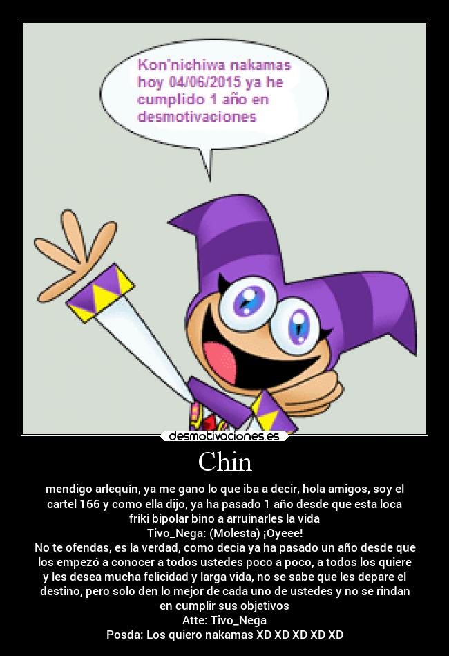 Chin - mendigo arlequín, ya me gano lo que iba a decir, hola amigos, soy el
cartel 166 y como ella dijo, ya ha pasado 1 año desde que esta loca
friki bipolar bino a arruinarles la vida
Tivo_Nega: (Molesta) ¡Oyeee!
No te ofendas, es la verdad, como decia ya ha pasado un año desde que
los empezó a conocer a todos ustedes poco a poco, a todos los quiere
y les desea mucha felicidad y larga vida, no se sabe que les depare el
destino, pero solo den lo mejor de cada uno de ustedes y no se rindan
en cumplir sus objetivos
Atte: Tivo_Nega
Posda: Los quiero nakamas XD XD XD XD XD