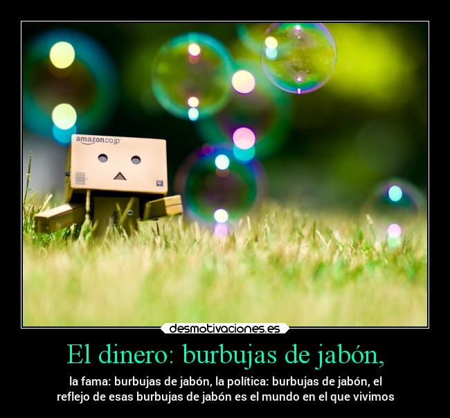 El dinero: burbujas de jabón, - la fama: burbujas de jabón, la política: burbujas de jabón, el
reflejo de esas burbujas de jabón es el mundo en el que vivimos