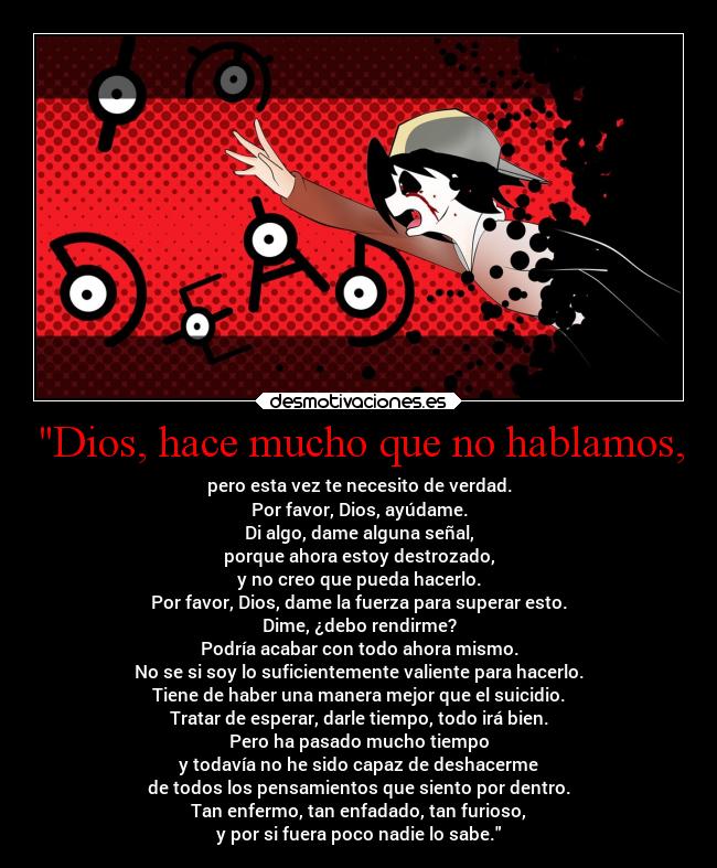 Dios, hace mucho que no hablamos, - pero esta vez te necesito de verdad.
Por favor, Dios, ayúdame.
Di algo, dame alguna señal,
porque ahora estoy destrozado,
y no creo que pueda hacerlo.
Por favor, Dios, dame la fuerza para superar esto.
Dime, ¿debo rendirme?
Podría acabar con todo ahora mismo.
No se si soy lo suficientemente valiente para hacerlo.
Tiene de haber una manera mejor que el suicidio.
Tratar de esperar, darle tiempo, todo irá bien.
Pero ha pasado mucho tiempo
y todavía no he sido capaz de deshacerme
de todos los pensamientos que siento por dentro.
Tan enfermo, tan enfadado, tan furioso,
y por si fuera poco nadie lo sabe.