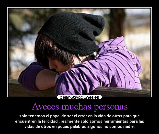 Aveces muchas personas - solo tenemos el papel de ser el error en la vida de otros para que
encuentren la felicidad , realmente solo somos herramientas para las
vidas de otros en pocas palabras algunos no somos nadie.