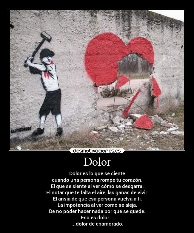 Dolor - Dolor es lo que se siente
cuando una persona rompe tu corazón.
El que se siente al ver cómo se desgarra.
El notar que te falta el aire, las ganas de vivir.
El ansia de que esa persona vuelva a ti.
La impotencia al ver como se aleja.
De no poder hacer nada por que se quede.
Eso es dolor...
...dolor de enamorado.