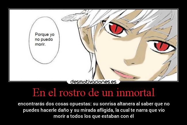 En el rostro de un inmortal - encontrarás dos cosas opuestas: su sonrisa altanera al saber que no
puedes hacerle daño y su mirada afligida, la cual te narra que vio
morir a todos los que estaban con él