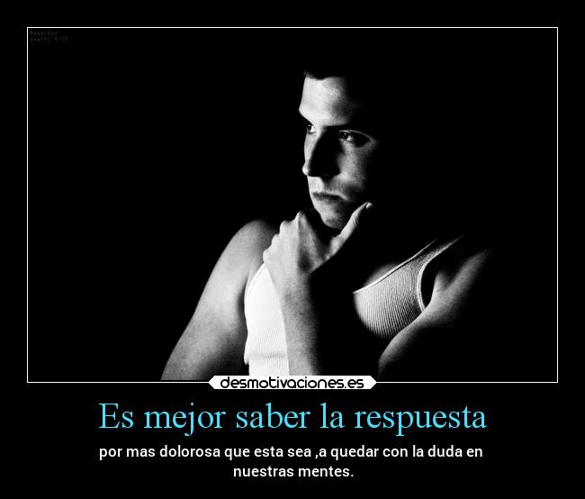 Es mejor saber la respuesta - por mas dolorosa que esta sea ,a quedar con la duda en 
nuestras mentes.