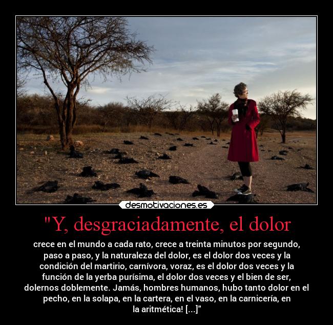 Y, desgraciadamente, el dolor - crece en el mundo a cada rato, crece a treinta minutos por segundo,
paso a paso, y la naturaleza del dolor, es el dolor dos veces y la
condición del martirio, carnívora, voraz, es el dolor dos veces y la
función de la yerba purísima, el dolor dos veces y el bien de ser,
dolernos doblemente. Jamás, hombres humanos, hubo tanto dolor en el
pecho, en la solapa, en la cartera, en el vaso, en la carnicería, en
la aritmética! [...]