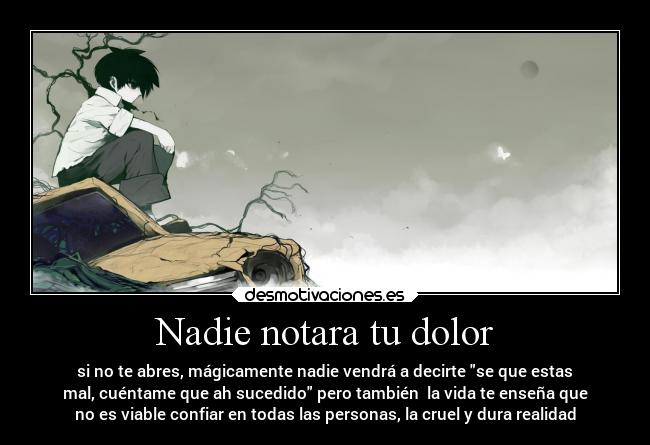 Nadie notara tu dolor - si no te abres, mágicamente nadie vendrá a decirte se que estas
mal, cuéntame que ah sucedido pero también la vida te enseña que
no es viable confiar en todas las personas, la cruel y dura realidad